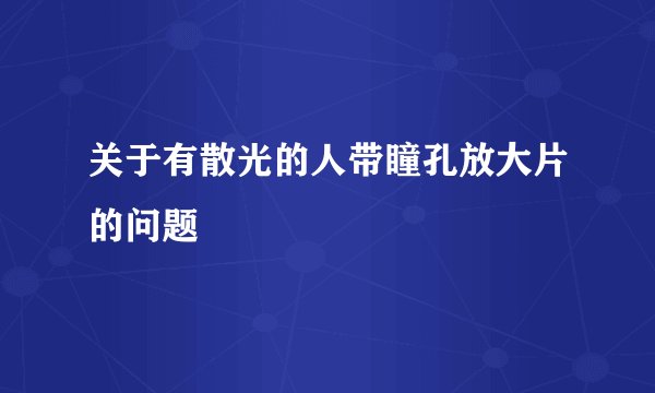 关于有散光的人带瞳孔放大片的问题
