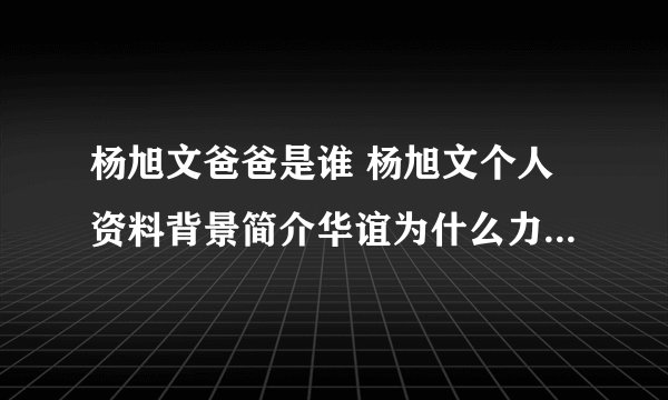 杨旭文爸爸是谁 杨旭文个人资料背景简介华谊为什么力捧杨旭文?