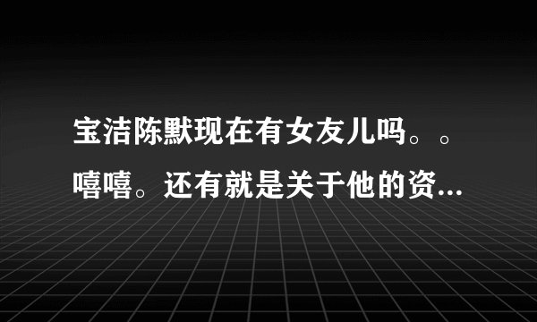 宝洁陈默现在有女友儿吗。。嘻嘻。还有就是关于他的资料,越详细越好。嘿嘿