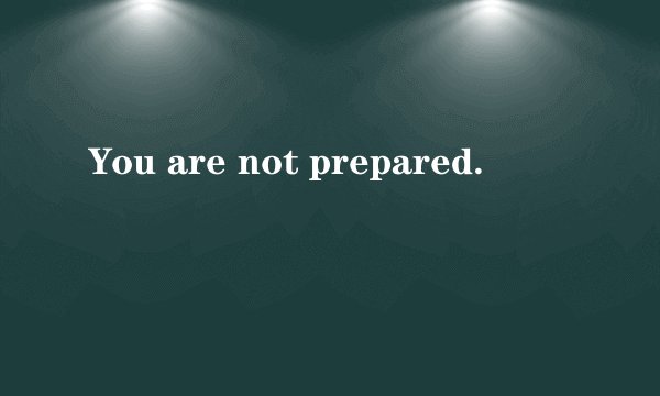 You are not prepared.