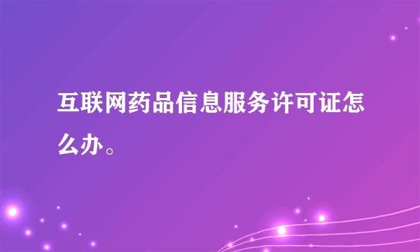 互联网药品信息服务许可证怎么办。