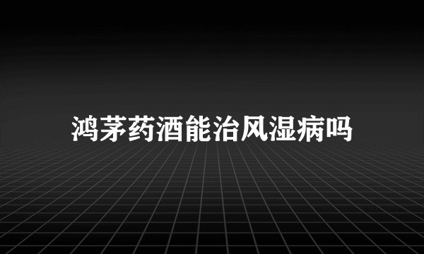 鸿茅药酒能治风湿病吗