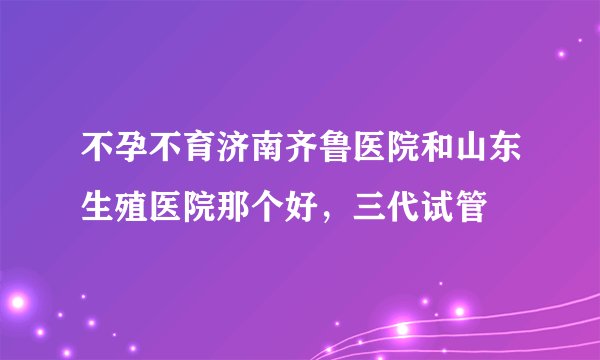 不孕不育济南齐鲁医院和山东生殖医院那个好,三代试管