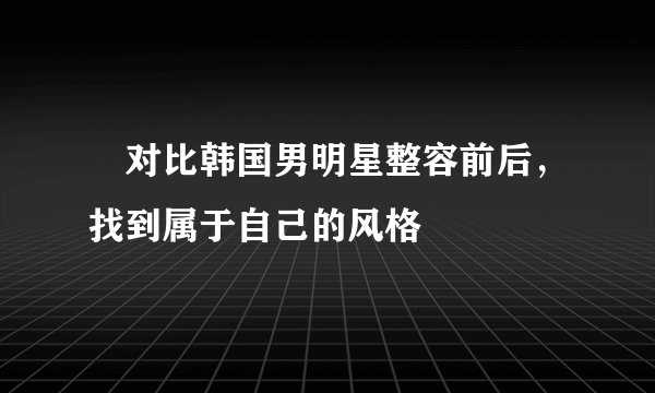 对比韩国男明星整容前后,找到属于自己的风格
