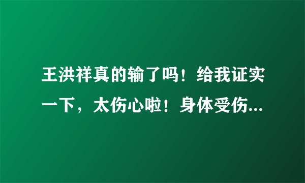 王洪祥真的输了吗!给我证实一下,太伤心啦!身体受伤了吗!不会有太大问题吧!急求…