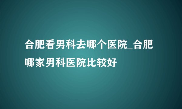 合肥看男科去哪个医院_合肥哪家男科医院比较好