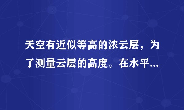天空有近似等高的浓云层，为了测量云层的高度。在水平地面上与观测者的距离为3km处进行一次爆炸。观测