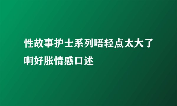 性故事护士系列唔轻点太大了啊好胀情感口述