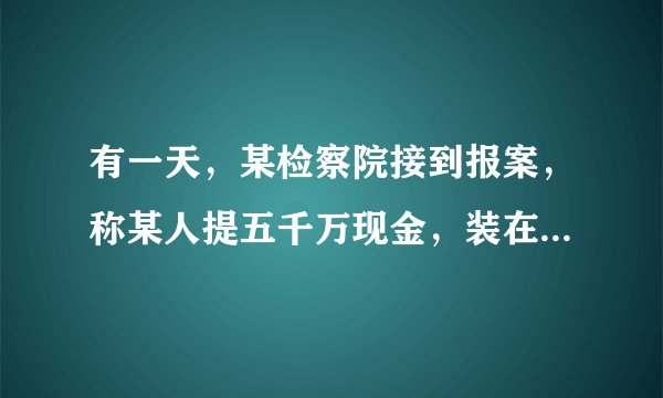 有一天,某检察院接到报案,称某人提五千万现金,装在一个小手提箱里,准备潜逃.检察官通过分析,认为这是不可能的,经调查,确实有人报了假案.从数学角度看,你知道这是为什么不可能的吗?通过计算说明理由.(常量:1张100元人民币长约15.5cm,宽约7.7cm,100张100元人民币厚约0.9cm)