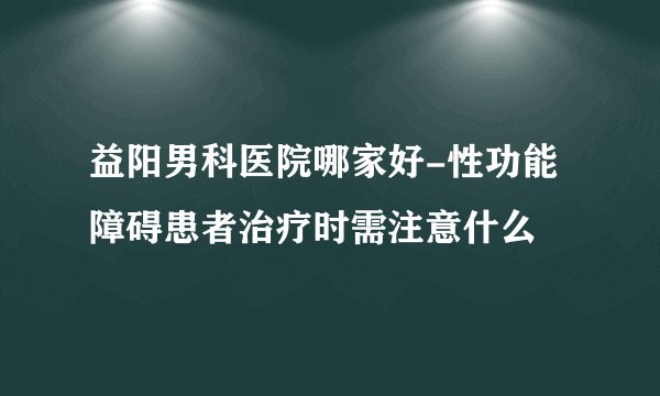 益阳男科医院哪家好-性功能障碍患者治疗时需注意什么