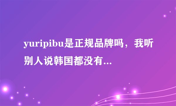 yuripibu是正规品牌吗，我听别人说韩国都没有这个牌子的，网上搜又搜不到太多信息