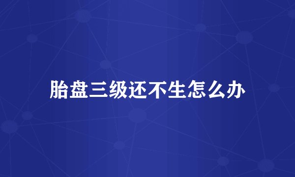 胎盘三级还不生怎么办