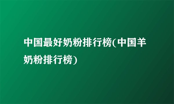 中国最好奶粉排行榜(中国羊奶粉排行榜)
