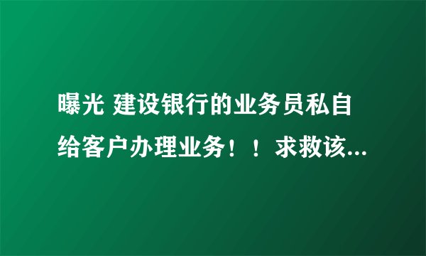 曝光 建设银行的业务员私自给客户办理业务!!求救该怎么办@