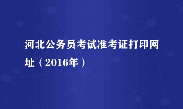 河北公务员考试准考证打印网址(2016年)