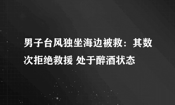男子台风独坐海边被救：其数次拒绝救援 处于醉酒状态