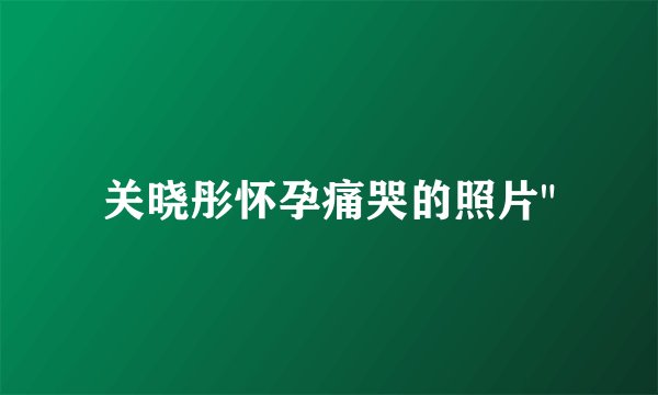 关晓彤怀孕痛哭的照片