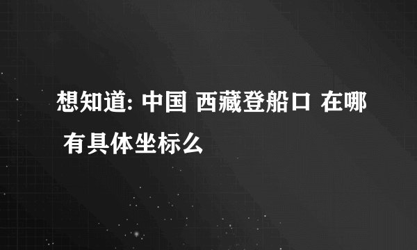想知道: 中国 西藏登船口 在哪 有具体坐标么