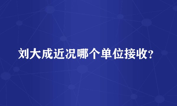 刘大成近况哪个单位接收?