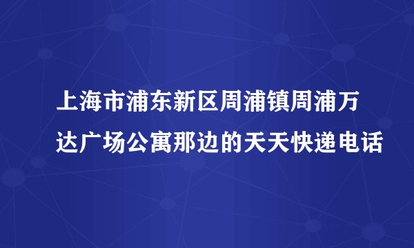 上海市浦东新区周浦镇周浦万达广场公寓那边的天天快递电话