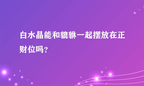 白水晶能和貔貅一起摆放在正财位吗？