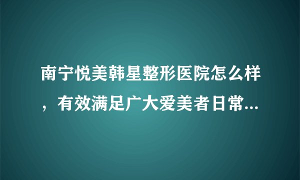 南宁悦美韩星整形医院怎么样,有效满足广大爱美者日常塑美需求