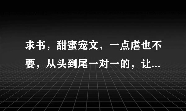 求书,甜蜜宠文,一点虐也不要,从头到尾一对一的,让男配女配成为炮灰吧