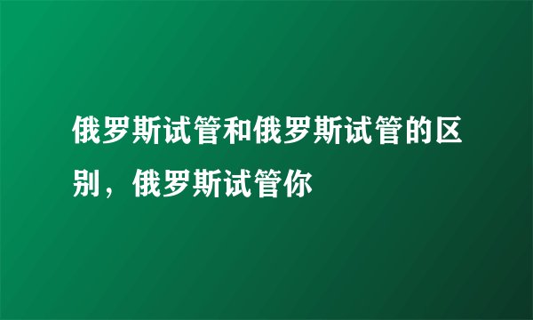 俄罗斯试管和俄罗斯试管的区别,俄罗斯试管你