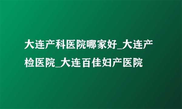 大连产科医院哪家好_大连产检医院_大连百佳妇产医院