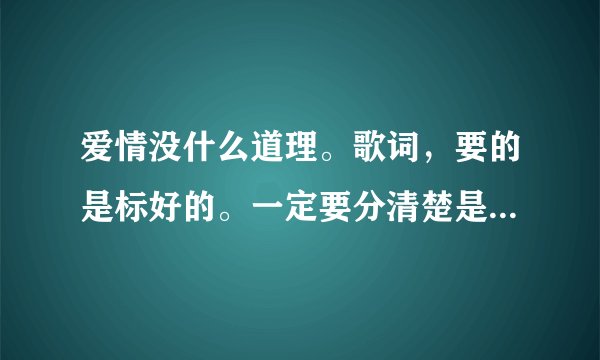 爱情没什么道理。歌词,要的是标好的。一定要分清楚是他们谁唱的哪一段。谢谢、