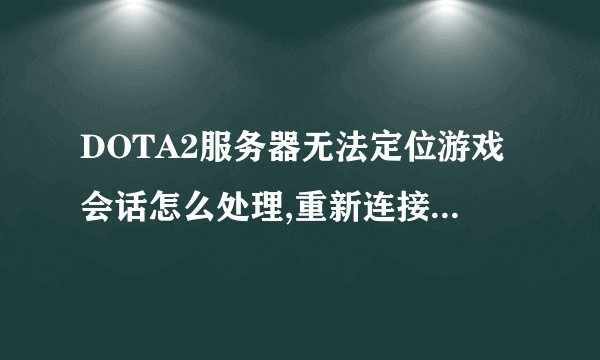 DOTA2服务器无法定位游戏会话怎么处理,重新连接每次都是这样的提示,怎么处理啊,各位大神们,谢谢啊