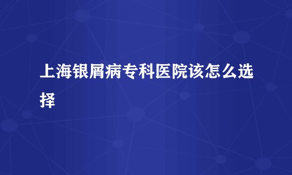 上海银屑病专科医院该怎么选择