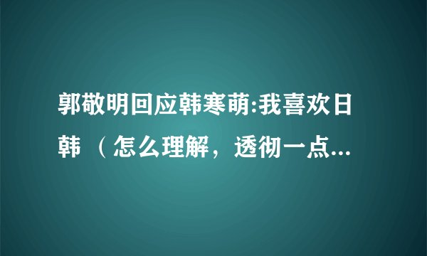 郭敬明回应韩寒萌:我喜欢日韩 (怎么理解,透彻一点,包括二人的关系等…………)