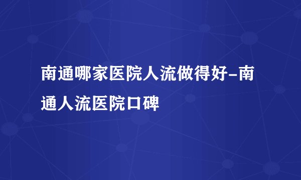 南通哪家医院人流做得好-南通人流医院口碑