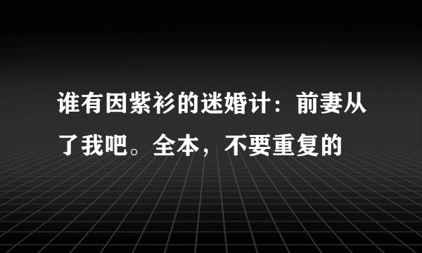 谁有因紫衫的迷婚计：前妻从了我吧。全本，不要重复的