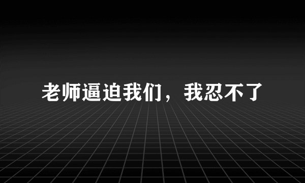 老师逼迫我们，我忍不了