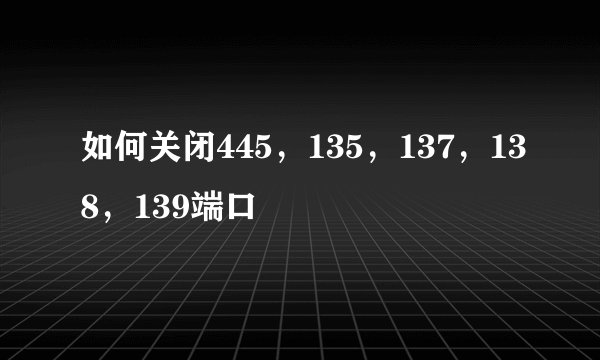 如何关闭445,135,137,138,139端口