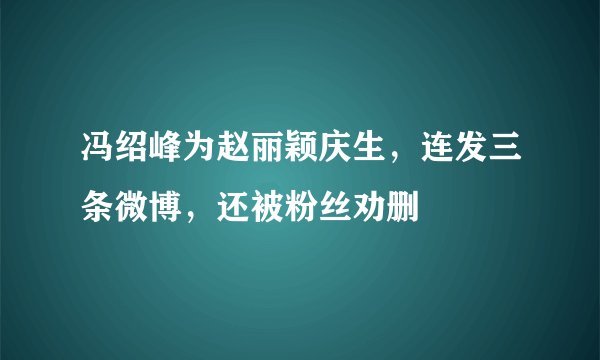 冯绍峰为赵丽颖庆生,连发三条微博,还被粉丝劝删