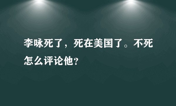 李咏死了，死在美国了。不死怎么评论他？