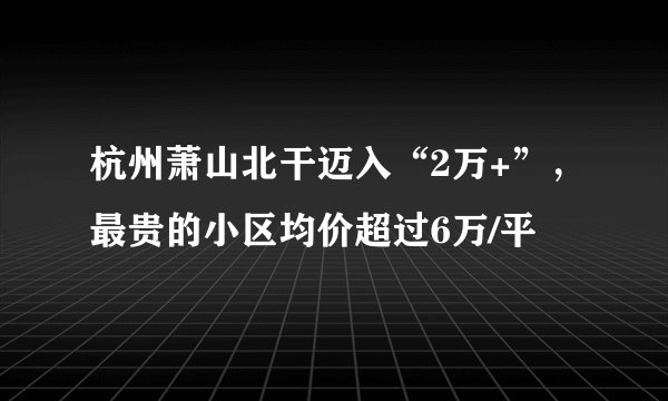 杭州萧山北干迈入“2万+”,最贵的小区均价超过6万/平