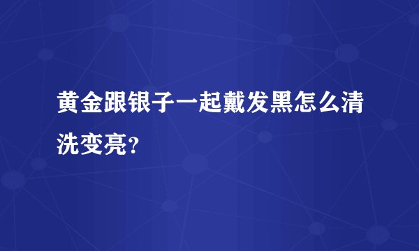 黄金跟银子一起戴发黑怎么清洗变亮？