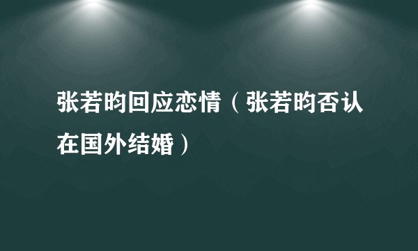 张若昀回应恋情(张若昀否认在国外结婚)