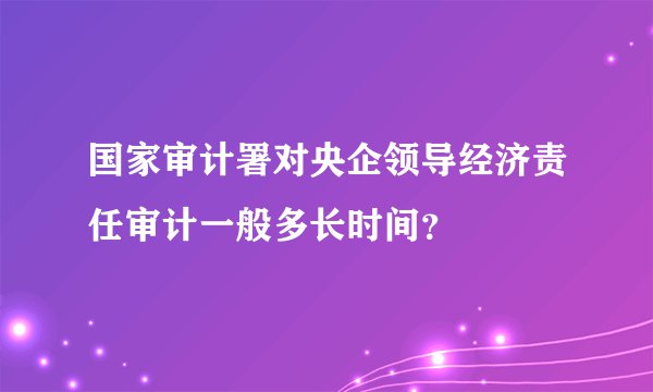 国家审计署对央企领导经济责任审计一般多长时间?