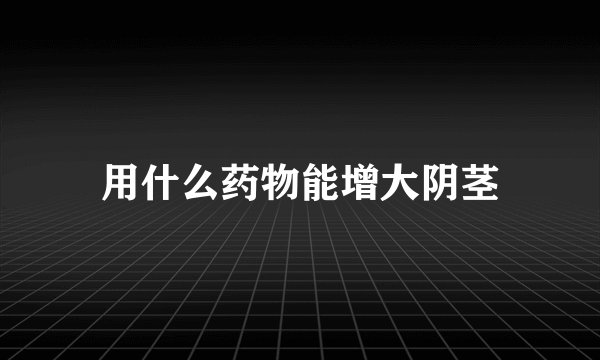 用什么药物能增大阴茎