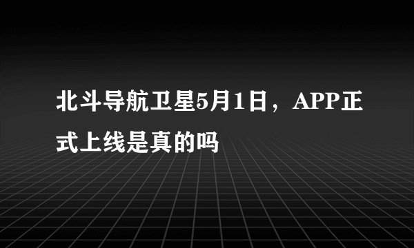 北斗导航卫星5月1日，APP正式上线是真的吗