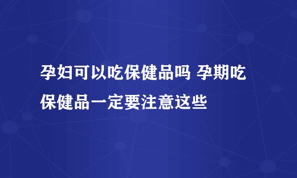 孕妇可以吃保健品吗 孕期吃保健品一定要注意这些