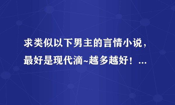 求类似以下男主的言情小说,最好是现代滴~越多越好!!但必须符合条件~而且要是完结小说!