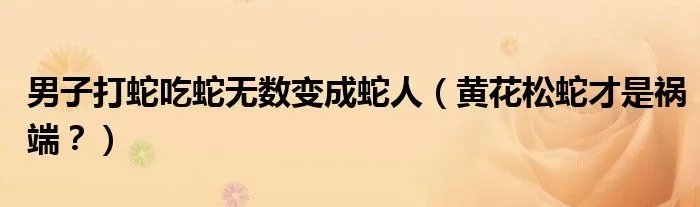 男子打蛇吃蛇无数变成蛇人(黄花松蛇才是祸端?)