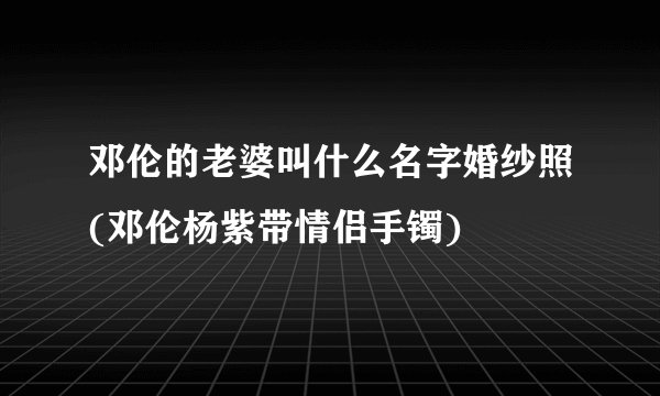 邓伦的老婆叫什么名字婚纱照(邓伦杨紫带情侣手镯)
