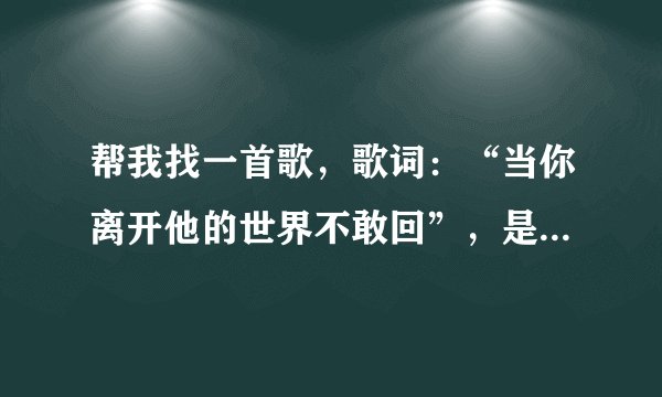 帮我找一首歌,歌词:“当你离开他的世界不敢回”,是哪一首歌的